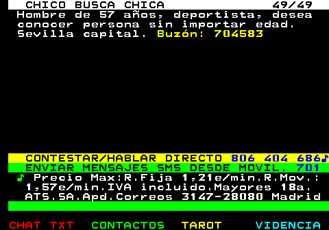 709.49. CHICO BUSCA CHICA 49 49. Hombre de 57 años, deportista, desea conocer persona sin importar edad. Sevilla capital. Buzón: 704583. CONTESTAR HABLAR DIRECTO. 806 404 686♪. ENVIAR MENSAJES SMS DESDE MOVIL. 701. ♪. Precio Max:R.Fija 1,21e min.R.Mov.: 1,57e min.IVA incluido.Mayores 18a. ATS.SA.Apd.Correos 3147-28080 Madrid.