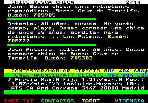710.2. CHICO BUSCA CHICA 2 14. Juan. Busco chica para relaciones esporádicas. Santa Cruz de Tenerife. Buzón: 705905. Antonio, 60 años, casado. Me gusta campo, playa. Deseo conocer una chica de unos 55 años, gordita, para relaciones . Las Palmas. Buzón: 705722. José Antonio, soltero, 45 años. Deseo conocer chica de Santa Cruz de Tenerife. Buzón: 705303. CONTESTAR HABLAR DIRECTO. 806 404 686♪. PONER ANUNCIO ATT CLIENTE. 902 884 525. ♪. Precio Max:R.Fija 1,21e min.R.Mov.: 1,57e min.IVA incluido.Mayores 18a. ATS.SA.Apd.Correos 3147-28080 Madrid.