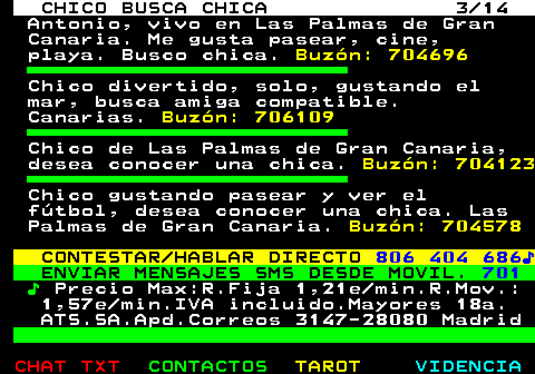 710.3. CHICO BUSCA CHICA 3 14. Antonio, vivo en Las Palmas de Gran Canaria. Me gusta pasear, cine, playa. Busco chica. Buzón: 704696. Chico divertido, solo, gustando el mar, busca amiga compatible. Canarias. Buzón: 706109. Chico de Las Palmas de Gran Canaria, desea conocer una chica. Buzón: 704123. Chico gustando pasear y ver el fútbol, desea conocer una chica. Las Palmas de Gran Canaria. Buzón: 704578. CONTESTAR HABLAR DIRECTO. 806 404 686♪. ENVIAR MENSAJES SMS DESDE MOVIL. 701. ♪. Precio Max:R.Fija 1,21e min.R.Mov.: 1,57e min.IVA incluido.Mayores 18a. ATS.SA.Apd.Correos 3147-28080 Madrid.