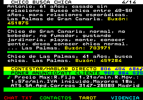 710.4. CHICO BUSCA CHICA 4 14. Antonio, 61 años, casado sin relaciones. Busco chica entre 40-50 años, para relaciones esporádicas. Las Palmas de Gran Canaria. Buzón: 451875. Chico de Gran Canaria, normal, no bebedor, no fumador, gustando jardinería, playa, monte, conocer gente, desea conocer chica normal. . Las Palmas. Buzón: 703971. Chico de Las Palmas, 41 años, busca chica. Las Palmas. Buzón: 459284. CONTESTAR HABLAR DIRECTO. 806 404 686♪. PONER ANUNCIO ATT CLIENTE. 902 884 525. ♪. Precio Max:R.Fija 1,21e min.R.Mov.: 1,57e min.IVA incluido.Mayores 18a. ATS.SA.Apd.Correos 3147-28080 Madrid.