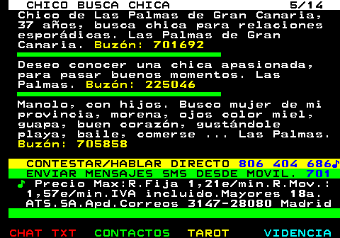 710.5. CHICO BUSCA CHICA 5 14. Chico de Las Palmas de Gran Canaria, 37 años, busca chica para relaciones esporádicas. Las Palmas de Gran Canaria. Buzón: 701692. Deseo conocer una chica apasionada, para pasar buenos momentos. Las Palmas. Buzón: 225046. Manolo, con hijos. Busco mujer de mi provincia, morena, ojos color miel, guapa, buen corazón, gustándole playa, baile, comerse . Las Palmas. Buzón: 705858. CONTESTAR HABLAR DIRECTO. 806 404 686♪. ENVIAR MENSAJES SMS DESDE MOVIL. 701. ♪. Precio Max:R.Fija 1,21e min.R.Mov.: 1,57e min.IVA incluido.Mayores 18a. ATS.SA.Apd.Correos 3147-28080 Madrid.