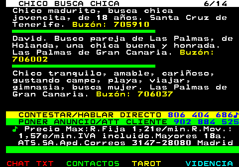 710.6. CHICO BUSCA CHICA 6 14. Chico madurito, busca chica jovencita, de 18 años. Santa Cruz de Tenerife. Buzón: 705910. David. Busco pareja de Las Palmas, de Holanda, una chica buena y honrada. Las Palmas de Gran Canaria. Buzón: 706002. Chico tranquilo, amable, cariñoso, gustando campo, playa, viajar, gimnasia, busca mujer. Las Palmas de Gran Canaria. Buzón: 706037. CONTESTAR HABLAR DIRECTO. 806 404 686♪. PONER ANUNCIO ATT CLIENTE. 902 884 525. ♪. Precio Max:R.Fija 1,21e min.R.Mov.: 1,57e min.IVA incluido.Mayores 18a. ATS.SA.Apd.Correos 3147-28080 Madrid.