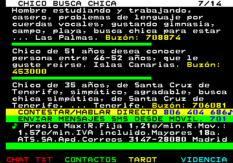 710.7. CHICO BUSCA CHICA 7 14. Hombre estudiando y trabajando, casero, problemas de lenguaje por cuerdas vocales, gustando gimnasia, campo, playa, busca chica para estar . Las Palmas. Buzón: 708874. Chico de 51 años desea conocer persona entre 46-52 años, que le guste reírse. Islas Canarias. Buzón: 453000. Chico de 35 años, de Santa Cruz de Tenerife, simpático, agradable, busca chica simpática, de Santa Cruz de Tenerife, . Tenerife. Buzón: 706081. CONTESTAR HABLAR DIRECTO. 806 404 686♪. ENVIAR MENSAJES SMS DESDE MOVIL. 701. ♪. Precio Max:R.Fija 1,21e min.R.Mov.: 1,57e min.IVA incluido.Mayores 18a. ATS.SA.Apd.Correos 3147-28080 Madrid.