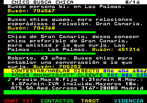 710.8. CHICO BUSCA CHICA 8 14. Busco persona bi, en Las Palmas. Buzón: 704567. Busco chica guapa, para relaciones esporádicas o relación. Gran Canaria. Buzón: 704368. Chico de Gran Canaria, desea conocer chica preferible de Gran Canaria, para amistad y lo que surja. Las Palmas . Las Palmas. Buzón: 451214. Roberto, 43 años. Busco chica para entablar una conversación o lo que surja. Buzón: 705252. CONTESTAR HABLAR DIRECTO. 806 404 686♪. PONER ANUNCIO ATT CLIENTE. 902 884 525. ♪. Precio Max:R.Fija 1,21e min.R.Mov.: 1,57e min.IVA incluido.Mayores 18a. ATS.SA.Apd.Correos 3147-28080 Madrid.