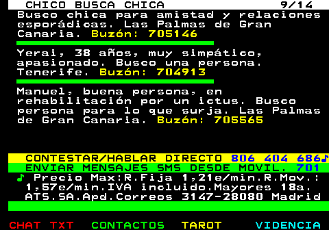 710.9. CHICO BUSCA CHICA 9 14. Busco chica para amistad y relaciones esporádicas. Las Palmas de Gran Canaria. Buzón: 705146. Yerai, 38 años, muy simpático, apasionado. Busco una persona. Tenerife. Buzón: 704913. Manuel, buena persona, en rehabilitación por un ictus. Busco persona para lo que surja. Las Palmas de Gran Canaria. Buzón: 705565. CONTESTAR HABLAR DIRECTO. 806 404 686♪. ENVIAR MENSAJES SMS DESDE MOVIL. 701. ♪. Precio Max:R.Fija 1,21e min.R.Mov.: 1,57e min.IVA incluido.Mayores 18a. ATS.SA.Apd.Correos 3147-28080 Madrid.