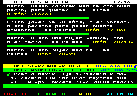 710.12. CHICO BUSCA CHICA 12 14. Marco. Deseo conocer madura con buen pecho, para quedar. Las Palmas. Buzón: 704748. Chico joven de 28 años, bien dotado, busca persona para pasar buenos momentos. Las Palmas. Buzón: 225048. Marco. Busco una mujer madura, con buen pecho. Las Palmas. Buzón: 702134. Marco. Busco mujer madura. Las Palmas. Buzón: 704995. CONTESTAR HABLAR DIRECTO. 806 404 686♪. PONER ANUNCIO ATT CLIENTE. 902 884 525. ♪. Precio Max:R.Fija 1,21e min.R.Mov.: 1,57e min.IVA incluido.Mayores 18a. ATS.SA.Apd.Correos 3147-28080 Madrid.