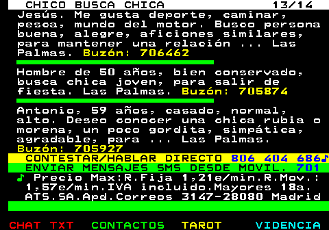 710.13. CHICO BUSCA CHICA 13 14. Jesús. Me gusta deporte, caminar, pesca, mundo del motor. Busco persona buena, alegre, aficiones similares, para mantener una relación . Las Palmas. Buzón: 706462. Hombre de 50 años, bien conservado, busca chica joven, para salir de fiesta. Las Palmas. Buzón: 705874. Antonio, 59 años, casado, normal, alto. Deseo conocer una chica rubia o morena, un poco gordita, simpática, agradable, para . Las Palmas. Buzón: 705927. CONTESTAR HABLAR DIRECTO. 806 404 686♪. ENVIAR MENSAJES SMS DESDE MOVIL. 701. ♪. Precio Max:R.Fija 1,21e min.R.Mov.: 1,57e min.IVA incluido.Mayores 18a. ATS.SA.Apd.Correos 3147-28080 Madrid.