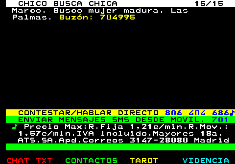 710.15. CHICO BUSCA CHICA 15 15. Marco. Busco mujer madura. Las Palmas. Buzón: 704995. CONTESTAR HABLAR DIRECTO. 806 404 686♪. ENVIAR MENSAJES SMS DESDE MOVIL. 701. ♪. Precio Max:R.Fija 1,21e min.R.Mov.: 1,57e min.IVA incluido.Mayores 18a. ATS.SA.Apd.Correos 3147-28080 Madrid.