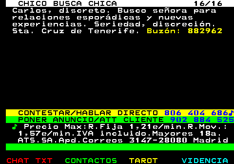 710.16. CHICO BUSCA CHICA 16 16. Carlos, discreto. Busco seora para relaciones espordicas y nuevas experiencias. Seriedad, discrecin. Sta. Cruz de Tenerife. Buzn: 882962. CONTESTAR HABLAR DIRECTO. 806 404 686?. PONER ANUNCIO ATT CLIENTE. 902 884 525. ?. Precio Max:R.Fija 1,21e min.R.Mov.: 1,57e min.IVA incluido.Mayores 18a. ATS.SA.Apd.Correos 3147-28080 Madrid.