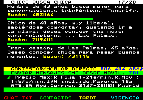 710.17. CHICO BUSCA CHICA 17 20. Hombre de 43 aos busca mujer para conversaciones telefnicas. Tenerife. Buzn: 452064. Chico de 40 aos, muy liberal, sabindose comportar, gustando ir a la playa, desea conocer una mujer para relaciones . Las Palmas. Buzn: 709401. Fran, casado, de Las Palmas, 45 aos. Deseo conocer chica para pasar buenos momentos. Buzn: 731115. CONTESTAR HABLAR DIRECTO. 806 404 686?. ENVIAR MENSAJES SMS DESDE MOVIL. 701. ?. Precio Max:R.Fija 1,21e min.R.Mov.: 1,57e min.IVA incluido.Mayores 18a. ATS.SA.Apd.Correos 3147-28080 Madrid.