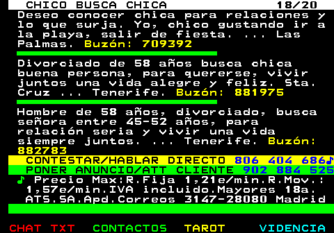 710.18. CHICO BUSCA CHICA 18 20. Deseo conocer chica para relaciones y lo que surja. Yo, chico gustando ir a la playa, salir de fiesta. . Las Palmas. Buzn: 709392. Divorciado de 58 aos busca chica buena persona, para quererse, vivir juntos una vida alegre y feliz. Sta. Cruz . Tenerife. Buzn: 881975. Hombre de 58 aos, divorciado, busca seora entre 45-52 aos, para relacin seria y vivir una vida siempre juntos. . Tenerife. Buzn: 882783. CONTESTAR HABLAR DIRECTO. 806 404 686?. PONER ANUNCIO ATT CLIENTE. 902 884 525. ?. Precio Max:R.Fija 1,21e min.R.Mov.: 1,57e min.IVA incluido.Mayores 18a. ATS.SA.Apd.Correos 3147-28080 Madrid.