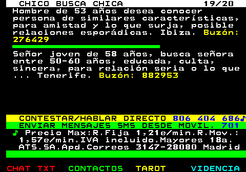 710.19. CHICO BUSCA CHICA 19 20. Hombre de 53 aos desea conocer persona de similares caractersticas, para amistad y lo que surja, posible relaciones espordicas. Ibiza. Buzn: 276429. Seor joven de 58 aos, busca seora entre 50-60 aos, educada, culta, sincera, para relacin seria o lo que . Tenerife. Buzn: 882953. CONTESTAR HABLAR DIRECTO. 806 404 686?. ENVIAR MENSAJES SMS DESDE MOVIL. 701. ?. Precio Max:R.Fija 1,21e min.R.Mov.: 1,57e min.IVA incluido.Mayores 18a. ATS.SA.Apd.Correos 3147-28080 Madrid.