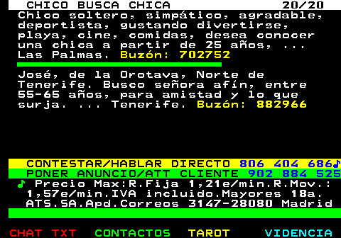 710.20. CHICO BUSCA CHICA 20 20. Chico soltero, simptico, agradable, deportista, gustando divertirse, playa, cine, comidas, desea conocer una chica a partir de 25 aos, . Las Palmas. Buzn: 702752. Jos, de la Orotava, Norte de Tenerife. Busco seora afn, entre 55-65 aos, para amistad y lo que surja. . Tenerife. Buzn: 882966. CONTESTAR HABLAR DIRECTO. 806 404 686?. PONER ANUNCIO ATT CLIENTE. 902 884 525. ?. Precio Max:R.Fija 1,21e min.R.Mov.: 1,57e min.IVA incluido.Mayores 18a. ATS.SA.Apd.Correos 3147-28080 Madrid.
