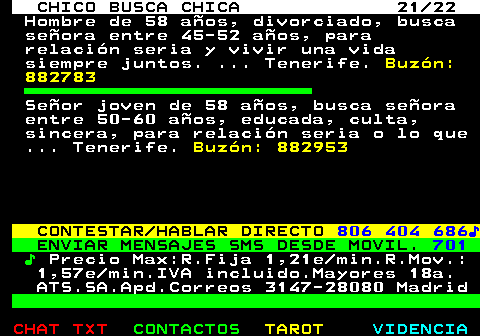 710.21. CHICO BUSCA CHICA 21 22. Hombre de 58 aos, divorciado, busca seora entre 45-52 aos, para relacin seria y vivir una vida siempre juntos. . Tenerife. Buzn: 882783. Seor joven de 58 aos, busca seora entre 50-60 aos, educada, culta, sincera, para relacin seria o lo que . Tenerife. Buzn: 882953. CONTESTAR HABLAR DIRECTO. 806 404 686?. ENVIAR MENSAJES SMS DESDE MOVIL. 701. ?. Precio Max:R.Fija 1,21e min.R.Mov.: 1,57e min.IVA incluido.Mayores 18a. ATS.SA.Apd.Correos 3147-28080 Madrid.