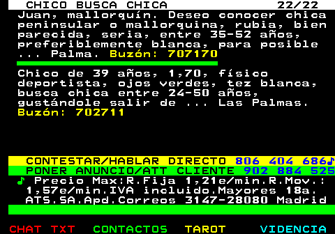 710.22. CHICO BUSCA CHICA 22 22. Juan, mallorqun. Deseo conocer chica peninsular o mallorquina, rubia, bien parecida, seria, entre 35-52 aos, preferiblemente blanca, para posible . Palma. Buzn: 707170. Chico de 39 aos, 1,70, fsico deportista, ojos verdes, tez blanca, busca chica entre 24-50 aos, gustndole salir de . Las Palmas. Buzn: 702711. CONTESTAR HABLAR DIRECTO. 806 404 686?. PONER ANUNCIO ATT CLIENTE. 902 884 525. ?. Precio Max:R.Fija 1,21e min.R.Mov.: 1,57e min.IVA incluido.Mayores 18a. ATS.SA.Apd.Correos 3147-28080 Madrid.