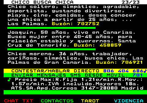 710.23. CHICO BUSCA CHICA 23 23. Chico soltero, simptico, agradable, deportista, gustando divertirse, playa, cine, comidas, desea conocer una chica a partir de 25 aos, . Las Palmas. Buzn: 702752. Joaqun, 50 aos, vivo en Canarias. Busco mujer entre 40-45 aos, para relacin estable y querernos. Santa Cruz de Tenerife. Buzn: 458859. Chico moreno, 36 aos, trabajador, carioso, simptico, busca chica. Las Palmas de Gran Canaria. Buzn: 706921. CONTESTAR HABLAR DIRECTO. 806 404 686?. ENVIAR MENSAJES SMS DESDE MOVIL. 701. ?. Precio Max:R.Fija 1,21e min.R.Mov.: 1,57e min.IVA incluido.Mayores 18a. ATS.SA.Apd.Correos 3147-28080 Madrid.