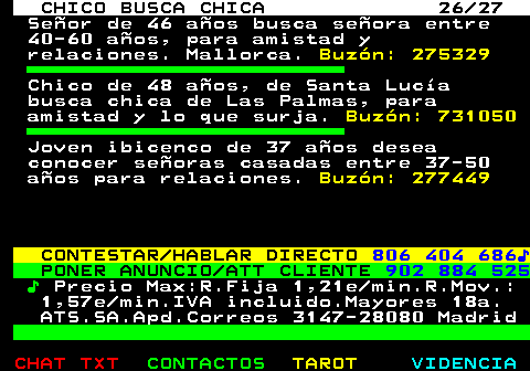 710.26. CHICO BUSCA CHICA 26 27. Seor de 46 aos busca seora entre 40-60 aos, para amistad y relaciones. Mallorca. Buzn: 275329. Chico de 48 aos, de Santa Luca busca chica de Las Palmas, para amistad y lo que surja. Buzn: 731050. Joven ibicenco de 37 aos desea conocer seoras casadas entre 37-50 aos para relaciones. Buzn: 277449. CONTESTAR HABLAR DIRECTO. 806 404 686?. PONER ANUNCIO ATT CLIENTE. 902 884 525. ?. Precio Max:R.Fija 1,21e min.R.Mov.: 1,57e min.IVA incluido.Mayores 18a. ATS.SA.Apd.Correos 3147-28080 Madrid.
