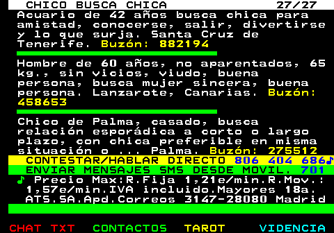 710.27. CHICO BUSCA CHICA 27 27. Acuario de 42 aos busca chica para amistad, conocerse, salir, divertirse y lo que surja. Santa Cruz de Tenerife. Buzn: 882194. Hombre de 60 aos, no aparentados, 65 kg., sin vicios, viudo, buena persona, busca mujer sincera, buena persona. Lanzarote, Canarias. Buzn: 458653. Chico de Palma, casado, busca relacin espordica a corto o largo plazo, con chica preferible en misma situacin o . Palma. Buzn: 275512. CONTESTAR HABLAR DIRECTO. 806 404 686?. ENVIAR MENSAJES SMS DESDE MOVIL. 701. ?. Precio Max:R.Fija 1,21e min.R.Mov.: 1,57e min.IVA incluido.Mayores 18a. ATS.SA.Apd.Correos 3147-28080 Madrid.