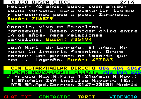 711.2. CHICO BUSCA CHICO 2 14. Héctor, 42 años. Busco buen amigo, buena persona, para compartir tiempo y conocernos poco a poco. Zaragoza. Buzón: 706579. Antonio, vivo en Barcelona, homosexual. Deseo conocer chico entre 54-60 años, para relaciones. Barcelona. Buzón: 705194. José Mari, de Logroño, 61 años. Me gusta la lencería femenina. Deseo conocer una persona no importa que sea . Logroño. Buzón: 457063. CONTESTAR HABLAR DIRECTO. 806 404 686♪. PONER ANUNCIO ATT CLIENTE. 902 884 525. ♪. Precio Max:R.Fija 1,21e min.R.Mov.: 1,57e min.IVA incluido.Mayores 18a. ATS.SA.Apd.Correos 3147-28080 Madrid.