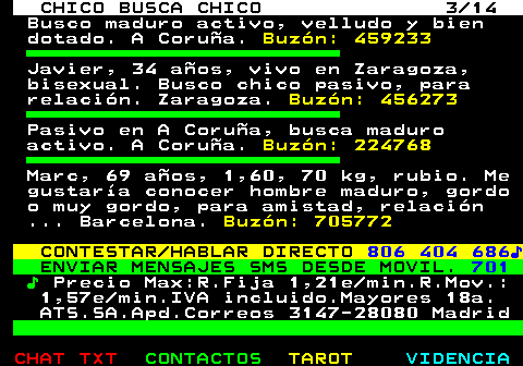711.3. CHICO BUSCA CHICO 3 14. Busco maduro activo, velludo y bien dotado. A Coruña. Buzón: 459233. Javier, 34 años, vivo en Zaragoza, bisexual. Busco chico pasivo, para relación. Zaragoza. Buzón: 456273. Pasivo en A Coruña, busca maduro activo. A Coruña. Buzón: 224768. Marc, 69 años, 1,60, 70 kg, rubio. Me gustaría conocer hombre maduro, gordo o muy gordo, para amistad, relación . Barcelona. Buzón: 705772. CONTESTAR HABLAR DIRECTO. 806 404 686♪. ENVIAR MENSAJES SMS DESDE MOVIL. 701. ♪. Precio Max:R.Fija 1,21e min.R.Mov.: 1,57e min.IVA incluido.Mayores 18a. ATS.SA.Apd.Correos 3147-28080 Madrid.