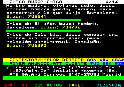 711.4. CHICO BUSCA CHICO 4 14. Hombre maduro, viviendo solo, desea conocer hombre gordo, maduro, para conocerse y lo que surja. Barcelona. Buzón: 705541. Chico de 51 años busca hombre. Barcelona. Buzón: 704796. Chico de Colombia, desea conocer una hombre sin importar edad, para relación sentimental. Cataluña. Buzón: 706092. CONTESTAR HABLAR DIRECTO. 806 404 686♪. PONER ANUNCIO ATT CLIENTE. 902 884 525. ♪. Precio Max:R.Fija 1,21e min.R.Mov.: 1,57e min.IVA incluido.Mayores 18a. ATS.SA.Apd.Correos 3147-28080 Madrid.