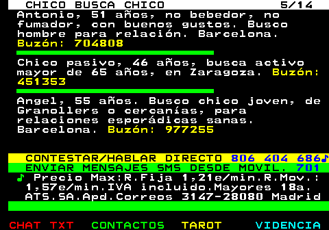 711.5. CHICO BUSCA CHICO 5 14. Antonio, 51 años, no bebedor, no fumador, con buenos gustos. Busco hombre para relación. Barcelona. Buzón: 704808. Chico pasivo, 46 años, busca activo mayor de 65 años, en Zaragoza. Buzón: 451353. Angel, 55 años. Busco chico joven, de Granollers o cercanías, para relaciones esporádicas sanas. Barcelona. Buzón: 977255. CONTESTAR HABLAR DIRECTO. 806 404 686♪. ENVIAR MENSAJES SMS DESDE MOVIL. 701. ♪. Precio Max:R.Fija 1,21e min.R.Mov.: 1,57e min.IVA incluido.Mayores 18a. ATS.SA.Apd.Correos 3147-28080 Madrid.