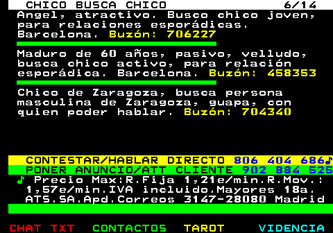 711.6. CHICO BUSCA CHICO 6 14. Angel, atractivo. Busco chico joven, para relaciones esporádicas. Barcelona. Buzón: 706227. Maduro de 60 años, pasivo, velludo, busca chico activo, para relación esporádica. Barcelona. Buzón: 458353. Chico de Zaragoza, busca persona masculina de Zaragoza, guapa, con quien poder hablar. Buzón: 704340. CONTESTAR HABLAR DIRECTO. 806 404 686♪. PONER ANUNCIO ATT CLIENTE. 902 884 525. ♪. Precio Max:R.Fija 1,21e min.R.Mov.: 1,57e min.IVA incluido.Mayores 18a. ATS.SA.Apd.Correos 3147-28080 Madrid.