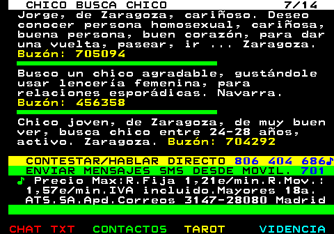711.7. CHICO BUSCA CHICO 7 14. Jorge, de Zaragoza, cariñoso. Deseo conocer persona homosexual, cariñosa, buena persona, buen corazón, para dar una vuelta, pasear, ir . Zaragoza. Buzón: 705094. Busco un chico agradable, gustándole usar lencería femenina, para relaciones esporádicas. Navarra. Buzón: 456358. Chico joven, de Zaragoza, de muy buen ver, busca chico entre 24-28 años, activo. Zaragoza. Buzón: 704292. CONTESTAR HABLAR DIRECTO. 806 404 686♪. ENVIAR MENSAJES SMS DESDE MOVIL. 701. ♪. Precio Max:R.Fija 1,21e min.R.Mov.: 1,57e min.IVA incluido.Mayores 18a. ATS.SA.Apd.Correos 3147-28080 Madrid.