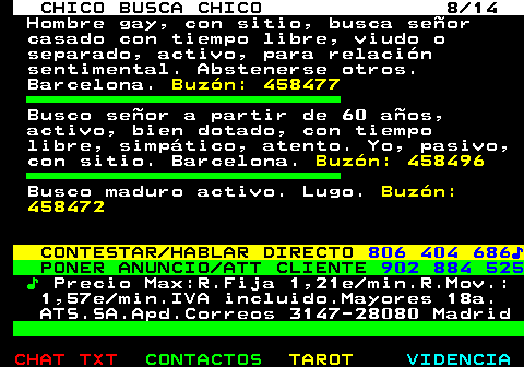 711.8. CHICO BUSCA CHICO 8 14. Hombre gay, con sitio, busca señor casado con tiempo libre, viudo o separado, activo, para relación sentimental. Abstenerse otros. Barcelona. Buzón: 458477. Busco señor a partir de 60 años, activo, bien dotado, con tiempo libre, simpático, atento. Yo, pasivo, con sitio. Barcelona. Buzón: 458496. Busco maduro activo. Lugo. Buzón: 458472. CONTESTAR HABLAR DIRECTO. 806 404 686♪. PONER ANUNCIO ATT CLIENTE. 902 884 525. ♪. Precio Max:R.Fija 1,21e min.R.Mov.: 1,57e min.IVA incluido.Mayores 18a. ATS.SA.Apd.Correos 3147-28080 Madrid.