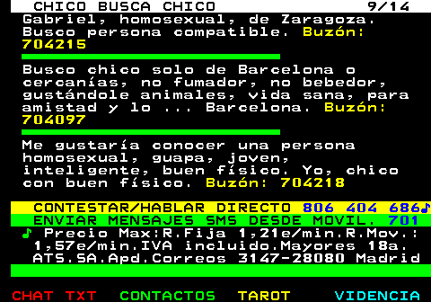 711.9. CHICO BUSCA CHICO 9 14. Gabriel, homosexual, de Zaragoza. Busco persona compatible. Buzón: 704215. Busco chico solo de Barcelona o cercanías, no fumador, no bebedor, gustándole animales, vida sana, para amistad y lo . Barcelona. Buzón: 704097. Me gustaría conocer una persona homosexual, guapa, joven, inteligente, buen físico. Yo, chico con buen físico. Buzón: 704218. CONTESTAR HABLAR DIRECTO. 806 404 686♪. ENVIAR MENSAJES SMS DESDE MOVIL. 701. ♪. Precio Max:R.Fija 1,21e min.R.Mov.: 1,57e min.IVA incluido.Mayores 18a. ATS.SA.Apd.Correos 3147-28080 Madrid.