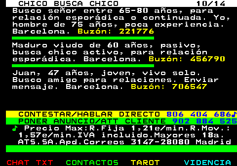 711.10. CHICO BUSCA CHICO 10 14. Busco señor entre 65-80 años, para relación esporádica o continuada. Yo, hombre de 75 años, poca experiencia. Barcelona. Buzón: 221776. Maduro viudo de 60 años, pasivo, busca chico activo, para relación esporádica. Barcelona. Buzón: 456790. Juan, 47 años, joven, vivo solo. Busco amigo para relaciones. Enviar mensaje. Barcelona. Buzón: 706547. CONTESTAR HABLAR DIRECTO. 806 404 686♪. PONER ANUNCIO ATT CLIENTE. 902 884 525. ♪. Precio Max:R.Fija 1,21e min.R.Mov.: 1,57e min.IVA incluido.Mayores 18a. ATS.SA.Apd.Correos 3147-28080 Madrid.