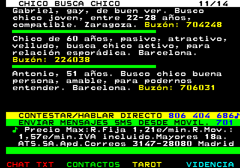 711.11. CHICO BUSCA CHICO 11 14. Gabriel, gay, de buen ver. Busco chico joven, entre 22-28 años, compatible. Zaragoza. Buzón: 704248. Chico de 60 años, pasivo, atractivo, velludo, busca chico activo, para relación esporádica. Barcelona. Buzón: 224038. Antonio, 51 años. Busco chico buena persona, amable, para podernos entender. Barcelona. Buzón: 706031. CONTESTAR HABLAR DIRECTO. 806 404 686♪. ENVIAR MENSAJES SMS DESDE MOVIL. 701. ♪. Precio Max:R.Fija 1,21e min.R.Mov.: 1,57e min.IVA incluido.Mayores 18a. ATS.SA.Apd.Correos 3147-28080 Madrid.