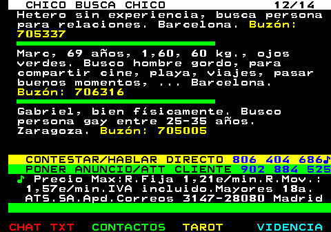 711.12. CHICO BUSCA CHICO 12 14. Hetero sin experiencia, busca persona para relaciones. Barcelona. Buzón: 705337. Marc, 69 años, 1,60, 60 kg., ojos verdes. Busco hombre gordo, para compartir cine, playa, viajes, pasar buenos momentos, . Barcelona. Buzón: 706316. Gabriel, bien físicamente. Busco persona gay entre 25-35 años. Zaragoza. Buzón: 705005. CONTESTAR HABLAR DIRECTO. 806 404 686♪. PONER ANUNCIO ATT CLIENTE. 902 884 525. ♪. Precio Max:R.Fija 1,21e min.R.Mov.: 1,57e min.IVA incluido.Mayores 18a. ATS.SA.Apd.Correos 3147-28080 Madrid.