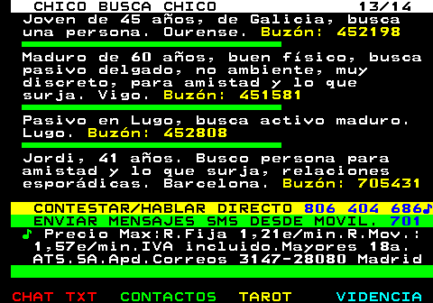 711.13. CHICO BUSCA CHICO 13 14. Joven de 45 años, de Galicia, busca una persona. Ourense. Buzón: 452198. Maduro de 60 años, buen físico, busca pasivo delgado, no ambiente, muy discreto, para amistad y lo que surja. Vigo. Buzón: 451581. Pasivo en Lugo, busca activo maduro. Lugo. Buzón: 452808. Jordi, 41 años. Busco persona para amistad y lo que surja, relaciones esporádicas. Barcelona. Buzón: 705431. CONTESTAR HABLAR DIRECTO. 806 404 686♪. ENVIAR MENSAJES SMS DESDE MOVIL. 701. ♪. Precio Max:R.Fija 1,21e min.R.Mov.: 1,57e min.IVA incluido.Mayores 18a. ATS.SA.Apd.Correos 3147-28080 Madrid.