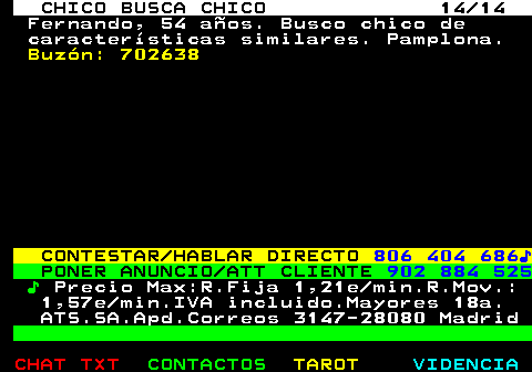 711.14. CHICO BUSCA CHICO 14 14. Fernando, 54 años. Busco chico de características similares. Pamplona. Buzón: 702638. CONTESTAR HABLAR DIRECTO. 806 404 686♪. PONER ANUNCIO ATT CLIENTE. 902 884 525. ♪. Precio Max:R.Fija 1,21e min.R.Mov.: 1,57e min.IVA incluido.Mayores 18a. ATS.SA.Apd.Correos 3147-28080 Madrid.
