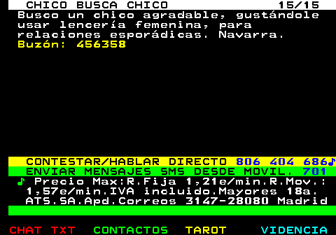 711.15. CHICO BUSCA CHICO 15 15. Busco un chico agradable, gustándole usar lencería femenina, para relaciones esporádicas. Navarra. Buzón: 456358. CONTESTAR HABLAR DIRECTO. 806 404 686♪. ENVIAR MENSAJES SMS DESDE MOVIL. 701. ♪. Precio Max:R.Fija 1,21e min.R.Mov.: 1,57e min.IVA incluido.Mayores 18a. ATS.SA.Apd.Correos 3147-28080 Madrid.