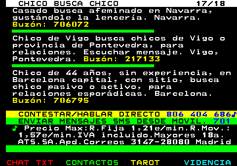 711.17. CHICO BUSCA CHICO 17 18. Casado busca afeminado en Navarra, gustndole la lencera. Navarra. Buzn: 706072. Chico de Vigo busca chicos de Vigo o provincia de Pontevedra, para relaciones. Escuchar mensaje. Vigo, Pontevedra. Buzn: 217133. Chico de 44 aos, sin experiencia, en Barcelona capital, con sitio, busca chico pasivo o activo, para relaciones espordicas. Barcelona. Buzn: 706795. CONTESTAR HABLAR DIRECTO. 806 404 686?. ENVIAR MENSAJES SMS DESDE MOVIL. 701. ?. Precio Max:R.Fija 1,21e min.R.Mov.: 1,57e min.IVA incluido.Mayores 18a. ATS.SA.Apd.Correos 3147-28080 Madrid.