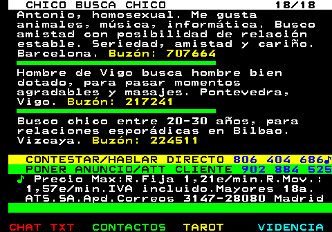 711.18. CHICO BUSCA CHICO 18 18. Antonio, homosexual. Me gusta animales, msica, informtica. Busco amistad con posibilidad de relacin estable. Seriedad, amistad y cario. Barcelona. Buzn: 707664. Hombre de Vigo busca hombre bien dotado, para pasar momentos agradables y masajes. Pontevedra, Vigo. Buzn: 217241. Busco chico entre 20-30 aos, para relaciones espordicas en Bilbao. Vizcaya. Buzn: 224511. CONTESTAR HABLAR DIRECTO. 806 404 686?. PONER ANUNCIO ATT CLIENTE. 902 884 525. ?. Precio Max:R.Fija 1,21e min.R.Mov.: 1,57e min.IVA incluido.Mayores 18a. ATS.SA.Apd.Correos 3147-28080 Madrid.