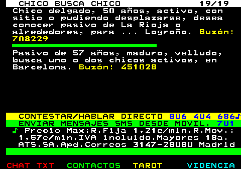 711.19. CHICO BUSCA CHICO 19 19. Chico delgado, 50 aos, activo, con sitio o pudiendo desplazarse, desea conocer pasivo de La Rioja o alrededores, para . Logroo. Buzn: 708229. Pasivo de 57 aos, maduro, velludo, busca uno o dos chicos activos, en Barcelona. Buzn: 451028. CONTESTAR HABLAR DIRECTO. 806 404 686?. ENVIAR MENSAJES SMS DESDE MOVIL. 701. ?. Precio Max:R.Fija 1,21e min.R.Mov.: 1,57e min.IVA incluido.Mayores 18a. ATS.SA.Apd.Correos 3147-28080 Madrid.