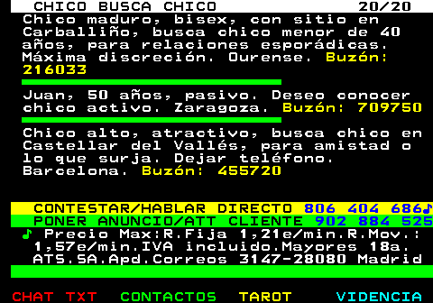 711.20. CHICO BUSCA CHICO 20 20. Chico maduro, bisex, con sitio en Carballio, busca chico menor de 40 aos, para relaciones espordicas. Mxima discrecin. Ourense. Buzn: 216033. Juan, 50 aos, pasivo. Deseo conocer chico activo. Zaragoza. Buzn: 709750. Chico alto, atractivo, busca chico en Castellar del Valls, para amistad o lo que surja. Dejar telfono. Barcelona. Buzn: 455720. CONTESTAR HABLAR DIRECTO. 806 404 686?. PONER ANUNCIO ATT CLIENTE. 902 884 525. ?. Precio Max:R.Fija 1,21e min.R.Mov.: 1,57e min.IVA incluido.Mayores 18a. ATS.SA.Apd.Correos 3147-28080 Madrid.