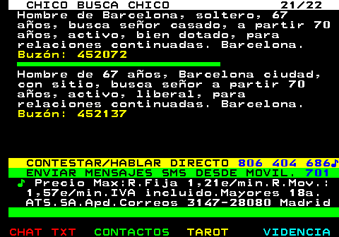 711.21. CHICO BUSCA CHICO 21 22. Hombre de Barcelona, soltero, 67 aos, busca seor casado, a partir 70 aos, activo, bien dotado, para relaciones continuadas. Barcelona. Buzn: 452072. Hombre de 67 aos, Barcelona ciudad, con sitio, busca seor a partir 70 aos, activo, liberal, para relaciones continuadas. Barcelona. Buzn: 452137. CONTESTAR HABLAR DIRECTO. 806 404 686?. ENVIAR MENSAJES SMS DESDE MOVIL. 701. ?. Precio Max:R.Fija 1,21e min.R.Mov.: 1,57e min.IVA incluido.Mayores 18a. ATS.SA.Apd.Correos 3147-28080 Madrid.