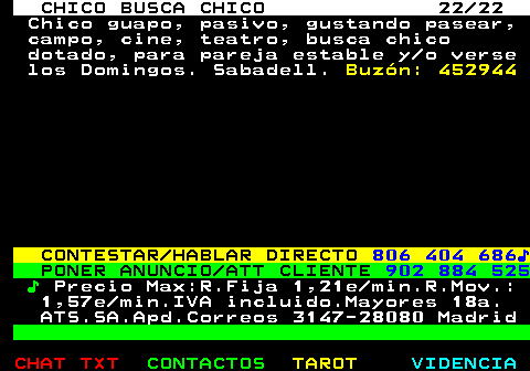 711.22. CHICO BUSCA CHICO 22 22. Chico guapo, pasivo, gustando pasear, campo, cine, teatro, busca chico dotado, para pareja estable y o verse los Domingos. Sabadell. Buzn: 452944. CONTESTAR HABLAR DIRECTO. 806 404 686?. PONER ANUNCIO ATT CLIENTE. 902 884 525. ?. Precio Max:R.Fija 1,21e min.R.Mov.: 1,57e min.IVA incluido.Mayores 18a. ATS.SA.Apd.Correos 3147-28080 Madrid.