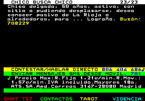 711.23. CHICO BUSCA CHICO 23 23. Chico delgado, 50 aos, activo, con sitio o pudiendo desplazarse, desea conocer pasivo de La Rioja o alrededores, para . Logroo. Buzn: 708229. CONTESTAR HABLAR DIRECTO. 806 404 686?. ENVIAR MENSAJES SMS DESDE MOVIL. 701. ?. Precio Max:R.Fija 1,21e min.R.Mov.: 1,57e min.IVA incluido.Mayores 18a. ATS.SA.Apd.Correos 3147-28080 Madrid.