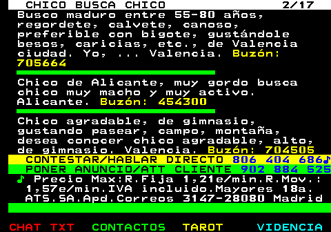 712.2. CHICO BUSCA CHICO 2 17. Busco maduro entre 55-80 años, regordete, calvete, canoso, preferible con bigote, gustándole besos, caricias, etc., de Valencia ciudad. Yo, . Valencia. Buzón: 705664. Chico de Alicante, muy gordo busca chico muy macho y muy activo. Alicante. Buzón: 454300. Chico agradable, de gimnasio, gustando pasear, campo, montaña, desea conocer chico agradable, alto, de gimnasio. Valencia. Buzón: 704505. CONTESTAR HABLAR DIRECTO. 806 404 686♪. PONER ANUNCIO ATT CLIENTE. 902 884 525. ♪. Precio Max:R.Fija 1,21e min.R.Mov.: 1,57e min.IVA incluido.Mayores 18a. ATS.SA.Apd.Correos 3147-28080 Madrid.