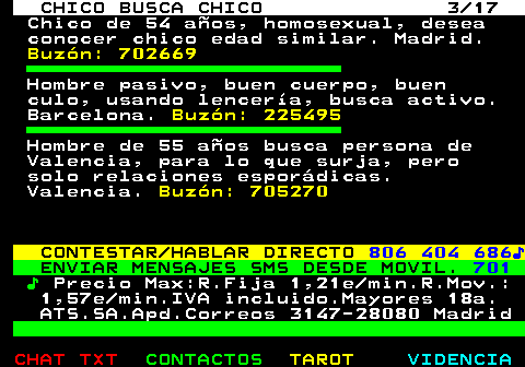 712.3. CHICO BUSCA CHICO 3 17. Chico de 54 años, homosexual, desea conocer chico edad similar. Madrid. Buzón: 702669. Hombre pasivo, buen cuerpo, buen culo, usando lencería, busca activo. Barcelona. Buzón: 225495. Hombre de 55 años busca persona de Valencia, para lo que surja, pero solo relaciones esporádicas. Valencia. Buzón: 705270. CONTESTAR HABLAR DIRECTO. 806 404 686♪. ENVIAR MENSAJES SMS DESDE MOVIL. 701. ♪. Precio Max:R.Fija 1,21e min.R.Mov.: 1,57e min.IVA incluido.Mayores 18a. ATS.SA.Apd.Correos 3147-28080 Madrid.