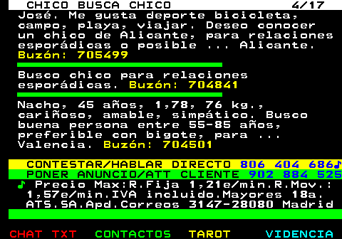 712.4. CHICO BUSCA CHICO 4 17. José. Me gusta deporte bicicleta, campo, playa, viajar. Deseo conocer un chico de Alicante, para relaciones esporádicas o posible . Alicante. Buzón: 705499. Busco chico para relaciones esporádicas. Buzón: 704841. Nacho, 45 años, 1,78, 76 kg., cariñoso, amable, simpático. Busco buena persona entre 55-85 años, preferible con bigote, para . Valencia. Buzón: 704501. CONTESTAR HABLAR DIRECTO. 806 404 686♪. PONER ANUNCIO ATT CLIENTE. 902 884 525. ♪. Precio Max:R.Fija 1,21e min.R.Mov.: 1,57e min.IVA incluido.Mayores 18a. ATS.SA.Apd.Correos 3147-28080 Madrid.
