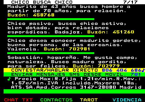 712.7. CHICO BUSCA CHICO 7 17. Madurito de 43 años busca hombre a partir de 70 años, para relación. Buzón: 458768. Chico pasivo, busca chico activo, bien dotado, para relaciones esporádicas. Badajoz. Buzón: 451260. Chico desea conocer madurito gordete, buena persona, de las cercanías. Valencia. Buzón: 702981. Sebastián, hogareño. Me gusta campo, naturaleza. Busco maduro gordito, para ser felices. Buzón: 702979. CONTESTAR HABLAR DIRECTO. 806 404 686♪. ENVIAR MENSAJES SMS DESDE MOVIL. 701. ♪. Precio Max:R.Fija 1,21e min.R.Mov.: 1,57e min.IVA incluido.Mayores 18a. ATS.SA.Apd.Correos 3147-28080 Madrid.