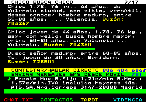 712.9. CHICO BUSCA CHICO 9 17. Chico 1,78, 76 kg., 44 años, de Valencia ciudad, con sitio, versátil, desea conocer hombre maduro, entre 55-80 años, . Valencia. Buzón: 704267. Chico joven de 44 años, 1,78, 76 kg., gay, con vello, busca hombre mayor, entre 60-80 años, en Valencia . Valencia. Buzón: 704360. Busco señor maduro, entre 60-85 años. Yo, joven de 40 años. Benidorm. Buzón: 728501. CONTESTAR HABLAR DIRECTO. 806 404 686♪. ENVIAR MENSAJES SMS DESDE MOVIL. 701. ♪. Precio Max:R.Fija 1,21e min.R.Mov.: 1,57e min.IVA incluido.Mayores 18a. ATS.SA.Apd.Correos 3147-28080 Madrid.
