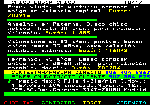712.10. CHICO BUSCA CHICO 10 17. Pepe, viudo. Me gustaría conocer un amigo en Valencia capital. Buzón: 702915. Anselmo, en Paterna. Busco chico activo, hasta 30 años, para relación. Valencia. Buzón: 118851. Valenciano de 52 años, pasivo, busca chico hasta 35 años, para relación estable. Valencia. Buzón: 116098. Fernando, 45 años. Deseo conocer chico entre 45-60 años, para relación estable. Madrid. Buzón: 705284. CONTESTAR HABLAR DIRECTO. 806 404 686♪. PONER ANUNCIO ATT CLIENTE. 902 884 525. ♪. Precio Max:R.Fija 1,21e min.R.Mov.: 1,57e min.IVA incluido.Mayores 18a. ATS.SA.Apd.Correos 3147-28080 Madrid.