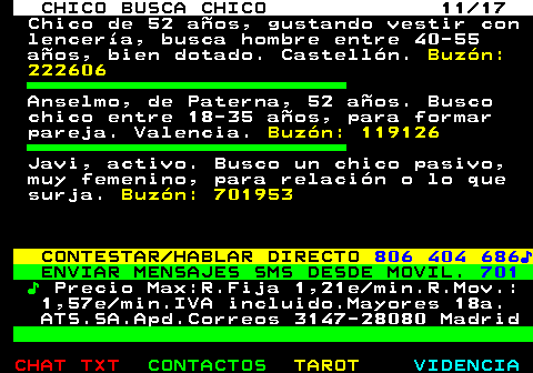 712.11. CHICO BUSCA CHICO 11 17. Chico de 52 años, gustando vestir con lencería, busca hombre entre 40-55 años, bien dotado. Castellón. Buzón: 222606. Anselmo, de Paterna, 52 años. Busco chico entre 18-35 años, para formar pareja. Valencia. Buzón: 119126. Javi, activo. Busco un chico pasivo, muy femenino, para relación o lo que surja. Buzón: 701953. CONTESTAR HABLAR DIRECTO. 806 404 686♪. ENVIAR MENSAJES SMS DESDE MOVIL. 701. ♪. Precio Max:R.Fija 1,21e min.R.Mov.: 1,57e min.IVA incluido.Mayores 18a. ATS.SA.Apd.Correos 3147-28080 Madrid.